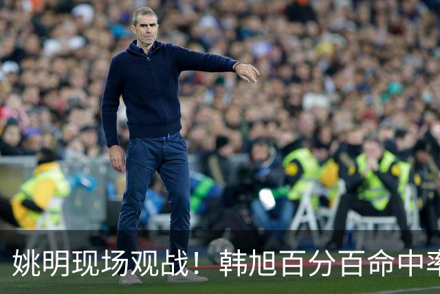 姚明现场观战！韩旭百分百命中率 盖帽得分盘活自由人内线